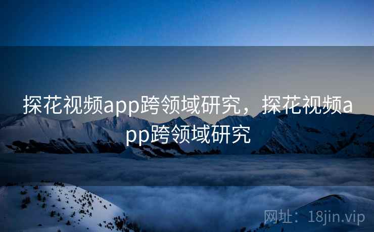 探花视频app跨领域研究，探花视频app跨领域研究