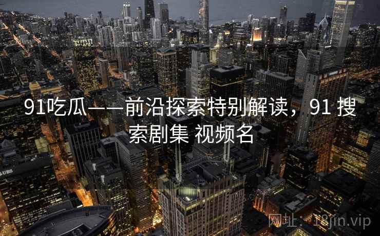 91吃瓜——前沿探索特别解读，91 搜索剧集 视频名