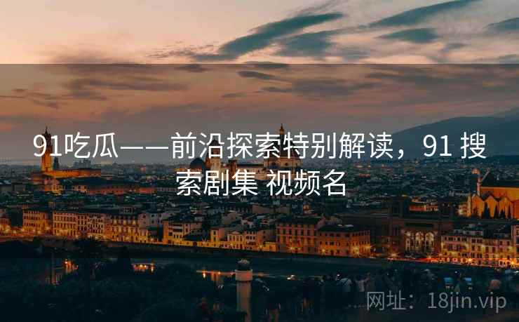 91吃瓜——前沿探索特别解读，91 搜索剧集 视频名