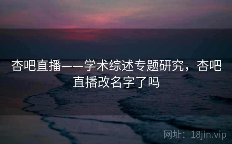 杏吧直播——学术综述专题研究,杏吧直播改名字了吗 杏吧直播——学术综述专题研究,杏吧直播改名字了吗