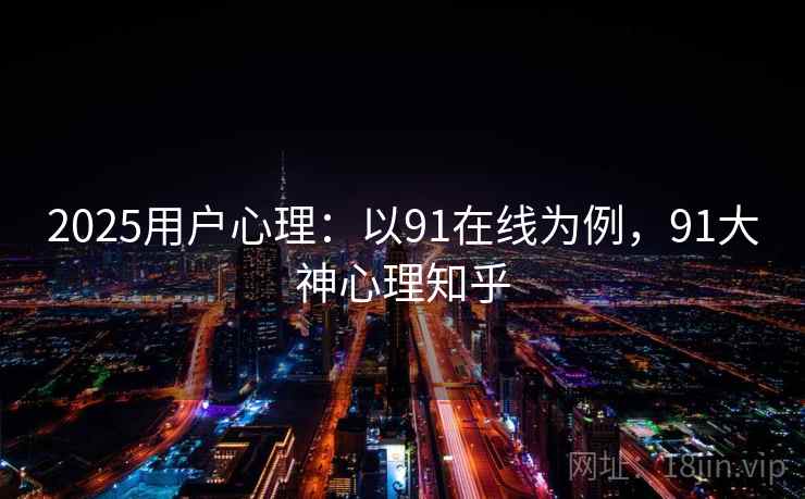 2025用户心理：以91在线为例，91大神心理知乎